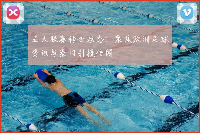 五大联赛转会动态：聚焦欧洲足球资讯与豪门引援传闻