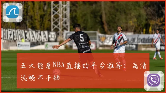 五大能看NBA直播的平台推荐：高清流畅不卡顿