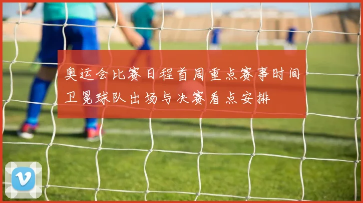 奥运会比赛日程首周重点赛事时间卫冕球队出场与决赛看点安排