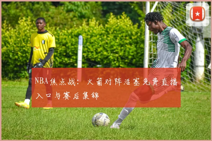 NBA焦点战：火箭对阵活塞免费直播入口与赛后集锦