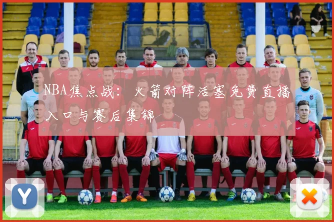 NBA焦点战：火箭对阵活塞免费直播入口与赛后集锦