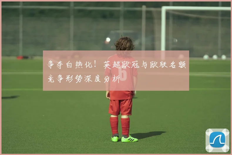 争夺白热化！英超欧冠与欧联名额竞争形势深度分析