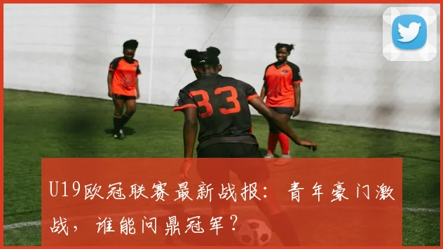 U19欧冠联赛最新战报：青年豪门激战，谁能问鼎冠军？