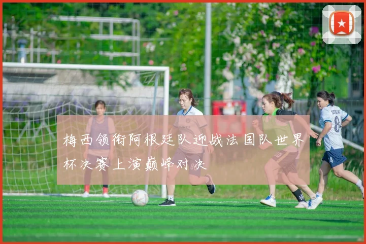 梅西领衔阿根廷队迎战法国队世界杯决赛上演巅峰对决