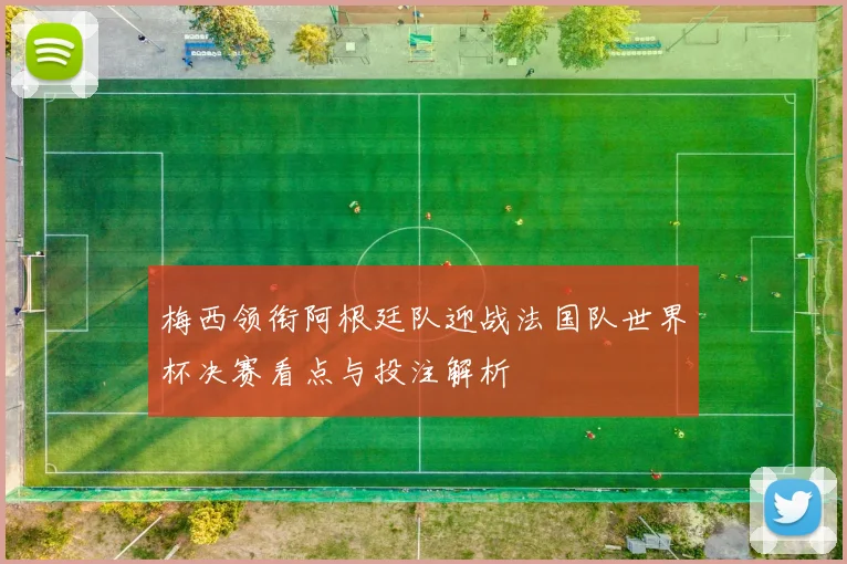 梅西领衔阿根廷队迎战法国队世界杯决赛看点与投注解析