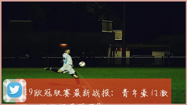 U19欧冠联赛最新战报：青年豪门激战，谁能问鼎冠军？