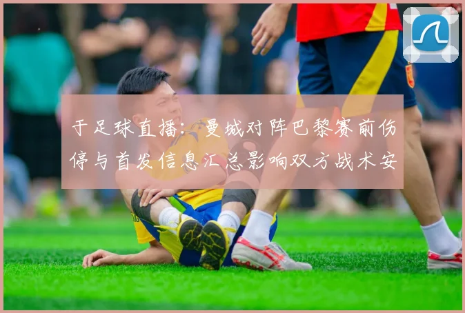 于足球直播：曼城对阵巴黎赛前伤停与首发信息汇总影响双方战术安排