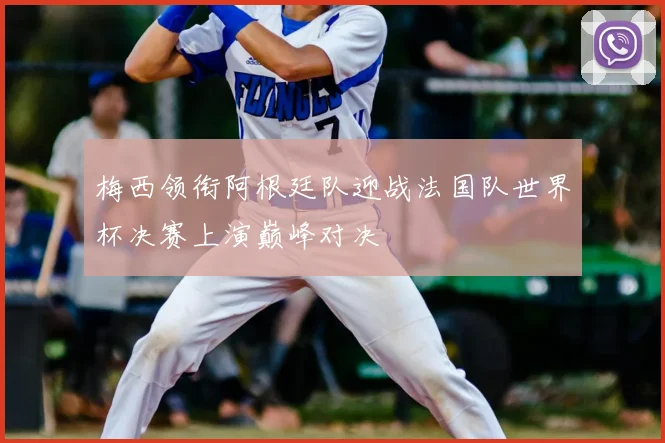 梅西领衔阿根廷队迎战法国队世界杯决赛上演巅峰对决